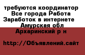 требуются координатор - Все города Работа » Заработок в интернете   . Амурская обл.,Архаринский р-н